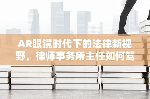 AR眼镜时代下的法律新视野，律师事务所主任如何驾驭技术变革？