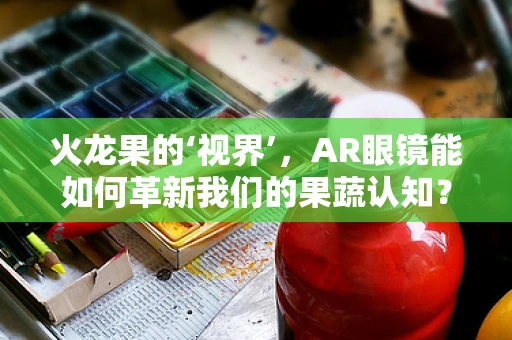 火龙果的‘视界’，AR眼镜能如何革新我们的果蔬认知？