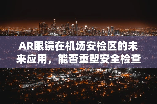 AR眼镜在机场安检区的未来应用，能否重塑安全检查的体验？