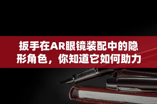 扳手在AR眼镜装配中的隐形角色，你知道它如何助力精准安装吗？