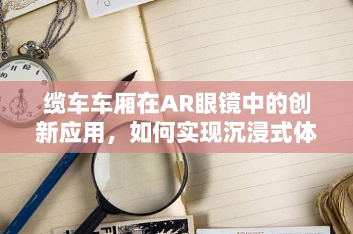 缆车车厢在AR眼镜中的创新应用，如何实现沉浸式体验？