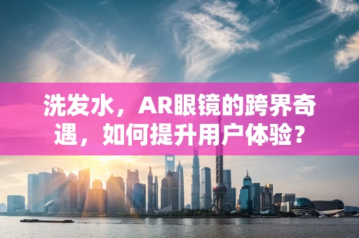 洗发水，AR眼镜的跨界奇遇，如何提升用户体验？