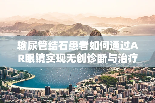 输尿管结石患者如何通过AR眼镜实现无创诊断与治疗指导？