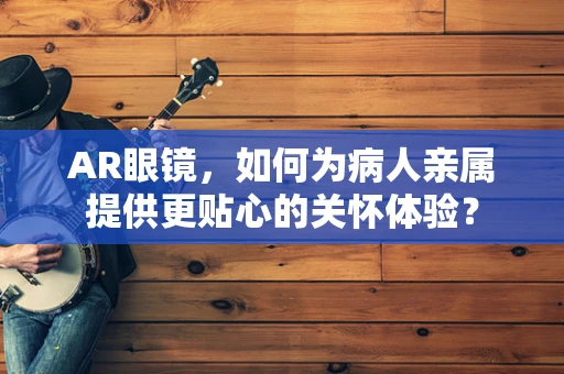 AR眼镜，如何为病人亲属提供更贴心的关怀体验？
