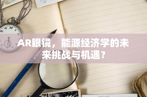 AR眼镜，能源经济学的未来挑战与机遇？