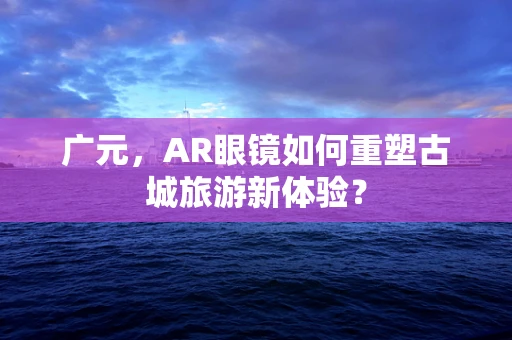广元，AR眼镜如何重塑古城旅游新体验？