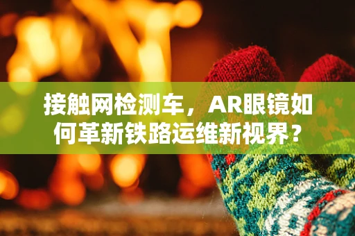 接触网检测车，AR眼镜如何革新铁路运维新视界？