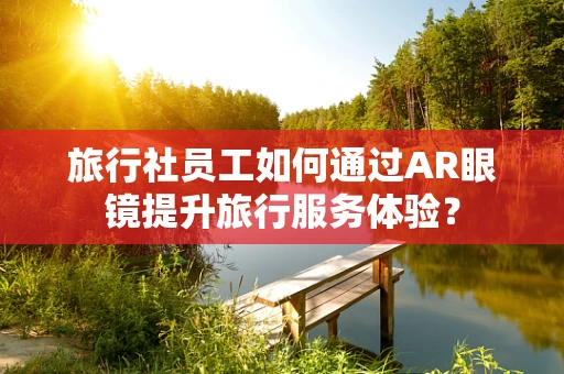 旅行社员工如何通过AR眼镜提升旅行服务体验？