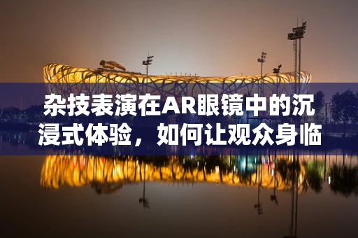杂技表演在AR眼镜中的沉浸式体验，如何让观众身临其境？