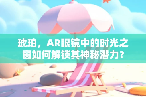琥珀，AR眼镜中的时光之窗如何解锁其神秘潜力？