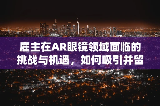 雇主在AR眼镜领域面临的挑战与机遇，如何吸引并留住人才？