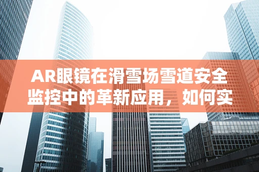 AR眼镜在滑雪场雪道安全监控中的革新应用，如何实现精准定位与风险预警？