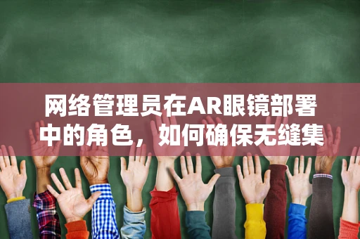 网络管理员在AR眼镜部署中的角色，如何确保无缝集成与安全？