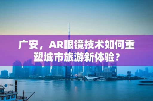 广安，AR眼镜技术如何重塑城市旅游新体验？