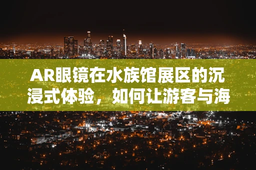 AR眼镜在水族馆展区的沉浸式体验，如何让游客与海洋生物‘面对面’？
