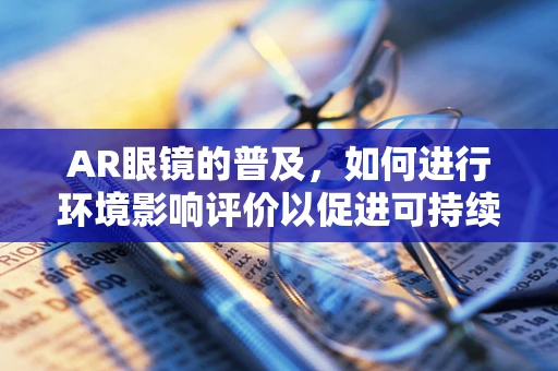 AR眼镜的普及，如何进行环境影响评价以促进可持续发展？