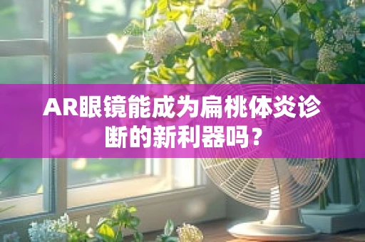 AR眼镜能成为扁桃体炎诊断的新利器吗？