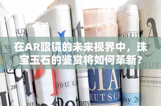 在AR眼镜的未来视界中，珠宝玉石的鉴赏将如何革新？