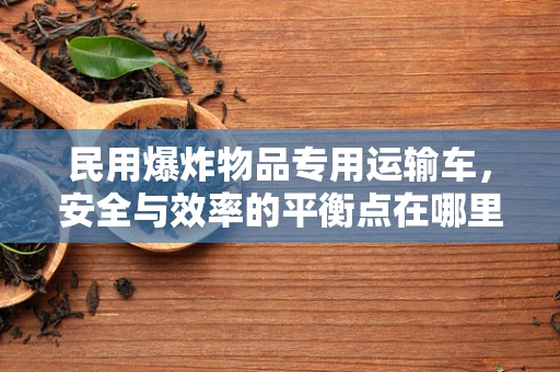 民用爆炸物品专用运输车，安全与效率的平衡点在哪里？