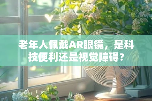 老年人佩戴AR眼镜，是科技便利还是视觉障碍？