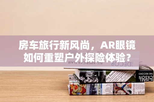 房车旅行新风尚，AR眼镜如何重塑户外探险体验？
