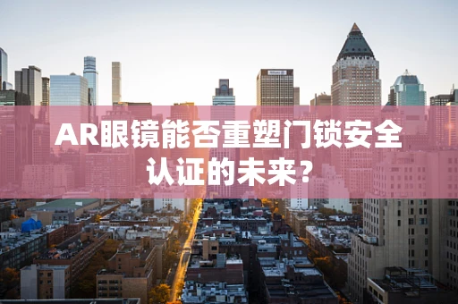 AR眼镜能否重塑门锁安全认证的未来？