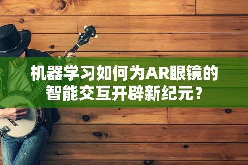 机器学习如何为AR眼镜的智能交互开辟新纪元？