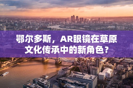 鄂尔多斯，AR眼镜在草原文化传承中的新角色？