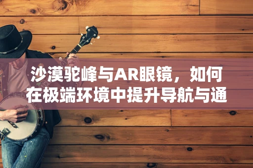 沙漠驼峰与AR眼镜，如何在极端环境中提升导航与通讯体验？