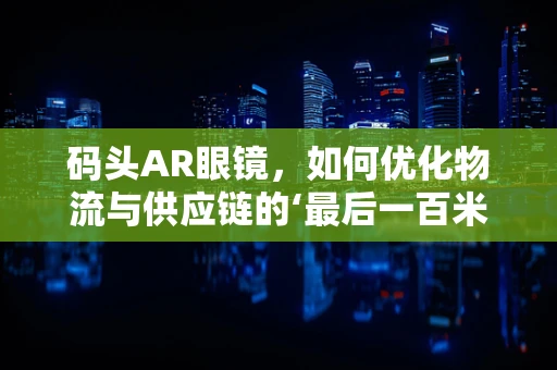 码头AR眼镜，如何优化物流与供应链的‘最后一百米’？