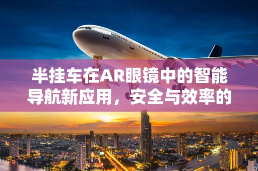 半挂车在AR眼镜中的智能导航新应用，安全与效率的双重提升？