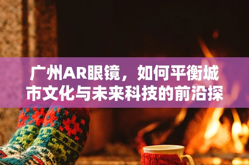 广州AR眼镜，如何平衡城市文化与未来科技的前沿探索？