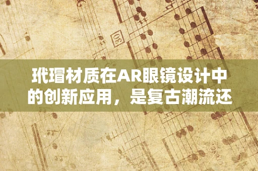 玳瑁材质在AR眼镜设计中的创新应用，是复古潮流还是科技与自然的完美融合？