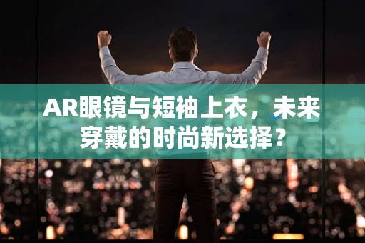 AR眼镜与短袖上衣，未来穿戴的时尚新选择？