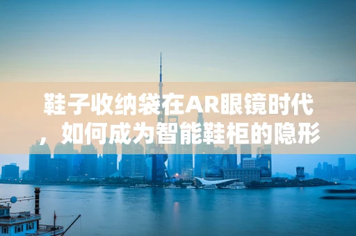 鞋子收纳袋在AR眼镜时代，如何成为智能鞋柜的隐形推手？