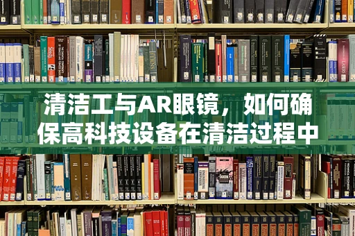 清洁工与AR眼镜，如何确保高科技设备在清洁过程中的安全与高效？