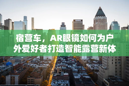 宿营车，AR眼镜如何为户外爱好者打造智能露营新体验？