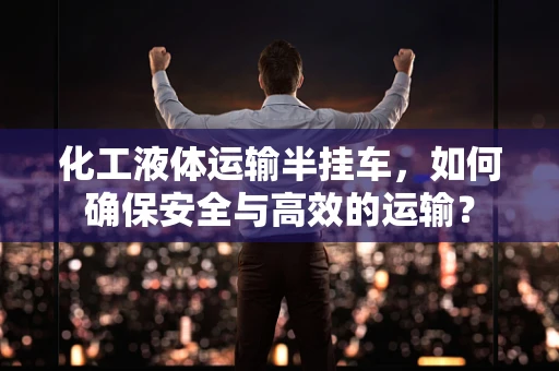 化工液体运输半挂车，如何确保安全与高效的运输？