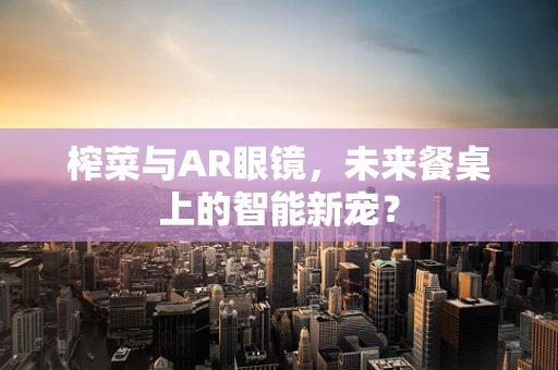 榨菜与AR眼镜，未来餐桌上的智能新宠？