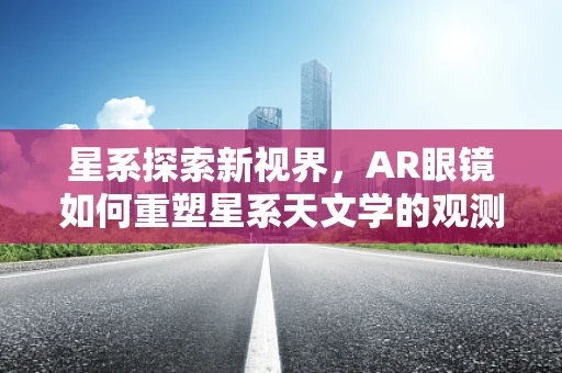 星系探索新视界，AR眼镜如何重塑星系天文学的观测体验？