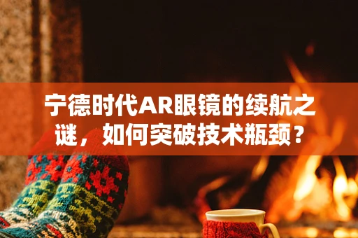 宁德时代AR眼镜的续航之谜，如何突破技术瓶颈？