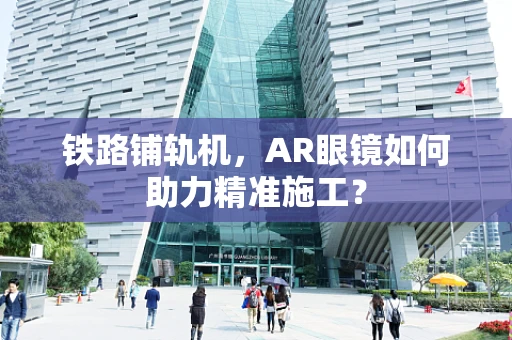 铁路铺轨机，AR眼镜如何助力精准施工？