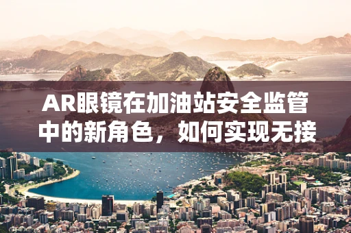 AR眼镜在加油站安全监管中的新角色，如何实现无接触式安全检查？