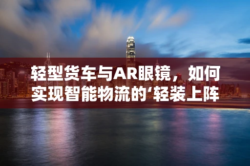 轻型货车与AR眼镜，如何实现智能物流的‘轻装上阵’？