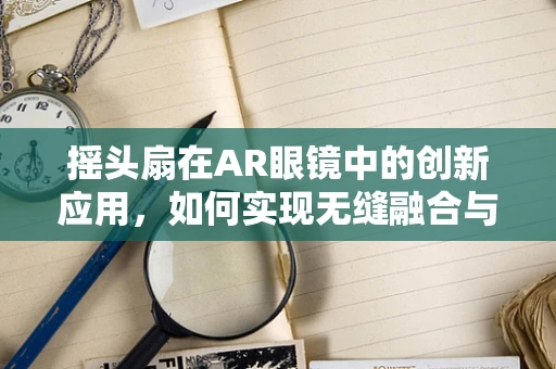 摇头扇在AR眼镜中的创新应用，如何实现无缝融合与用户体验提升？