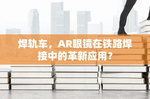 焊轨车，AR眼镜在铁路焊接中的革新应用？