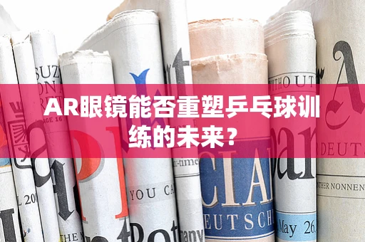 AR眼镜能否重塑乒乓球训练的未来？