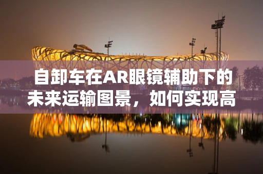 自卸车在AR眼镜辅助下的未来运输图景，如何实现高效、安全作业？