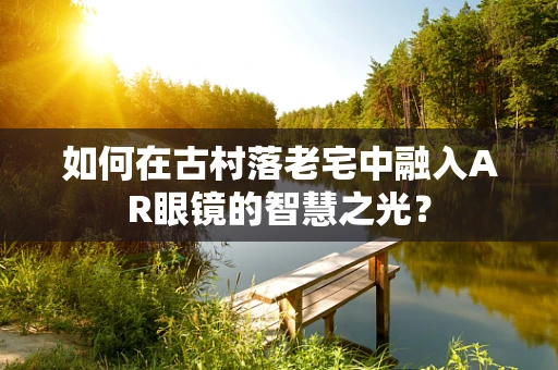 如何在古村落老宅中融入AR眼镜的智慧之光？