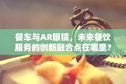 餐车与AR眼镜，未来餐饮服务的创新融合点在哪里？
